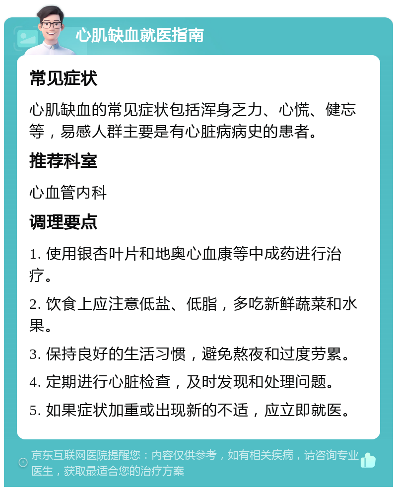 心肌缺血就医指南 常见症状 心肌缺血的常见症状包括浑身乏力、心慌、健忘等，易感人群主要是有心脏病病史的患者。 推荐科室 心血管内科 调理要点 1. 使用银杏叶片和地奥心血康等中成药进行治疗。 2. 饮食上应注意低盐、低脂，多吃新鲜蔬菜和水果。 3. 保持良好的生活习惯，避免熬夜和过度劳累。 4. 定期进行心脏检查，及时发现和处理问题。 5. 如果症状加重或出现新的不适，应立即就医。