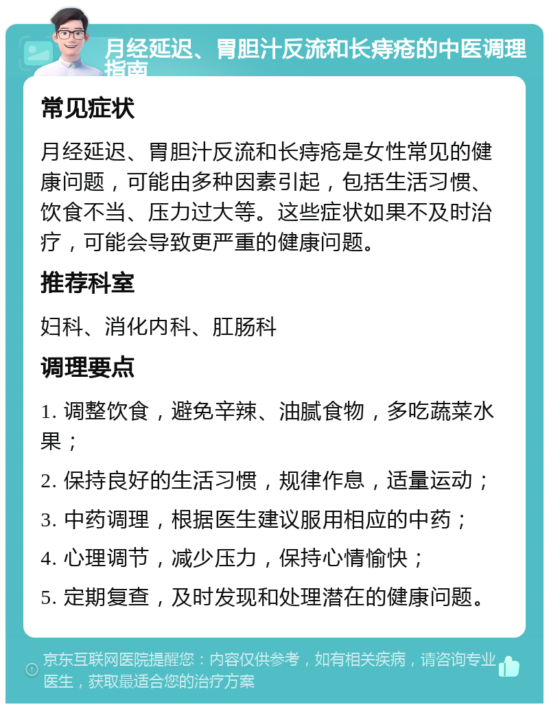 月经延迟、胃胆汁反流和长痔疮的中医调理指南 常见症状 月经延迟、胃胆汁反流和长痔疮是女性常见的健康问题，可能由多种因素引起，包括生活习惯、饮食不当、压力过大等。这些症状如果不及时治疗，可能会导致更严重的健康问题。 推荐科室 妇科、消化内科、肛肠科 调理要点 1. 调整饮食，避免辛辣、油腻食物，多吃蔬菜水果； 2. 保持良好的生活习惯，规律作息，适量运动； 3. 中药调理，根据医生建议服用相应的中药； 4. 心理调节，减少压力，保持心情愉快； 5. 定期复查，及时发现和处理潜在的健康问题。