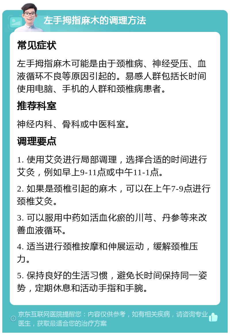 左手拇指麻木的调理方法 常见症状 左手拇指麻木可能是由于颈椎病、神经受压、血液循环不良等原因引起的。易感人群包括长时间使用电脑、手机的人群和颈椎病患者。 推荐科室 神经内科、骨科或中医科室。 调理要点 1. 使用艾灸进行局部调理，选择合适的时间进行艾灸，例如早上9-11点或中午11-1点。 2. 如果是颈椎引起的麻木，可以在上午7-9点进行颈椎艾灸。 3. 可以服用中药如活血化瘀的川芎、丹参等来改善血液循环。 4. 适当进行颈椎按摩和伸展运动，缓解颈椎压力。 5. 保持良好的生活习惯，避免长时间保持同一姿势，定期休息和活动手指和手腕。