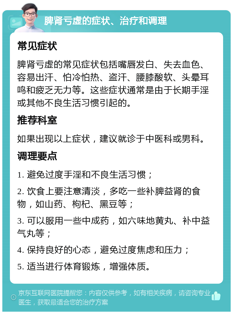 脾肾亏虚的症状、治疗和调理 常见症状 脾肾亏虚的常见症状包括嘴唇发白、失去血色、容易出汗、怕冷怕热、盗汗、腰膝酸软、头晕耳鸣和疲乏无力等。这些症状通常是由于长期手淫或其他不良生活习惯引起的。 推荐科室 如果出现以上症状，建议就诊于中医科或男科。 调理要点 1. 避免过度手淫和不良生活习惯； 2. 饮食上要注意清淡，多吃一些补脾益肾的食物，如山药、枸杞、黑豆等； 3. 可以服用一些中成药，如六味地黄丸、补中益气丸等； 4. 保持良好的心态，避免过度焦虑和压力； 5. 适当进行体育锻炼，增强体质。