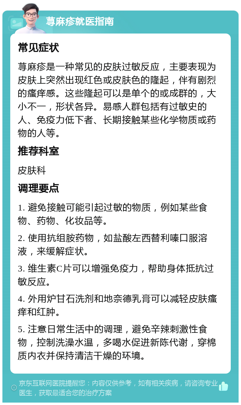 荨麻疹就医指南 常见症状 荨麻疹是一种常见的皮肤过敏反应，主要表现为皮肤上突然出现红色或皮肤色的隆起，伴有剧烈的瘙痒感。这些隆起可以是单个的或成群的，大小不一，形状各异。易感人群包括有过敏史的人、免疫力低下者、长期接触某些化学物质或药物的人等。 推荐科室 皮肤科 调理要点 1. 避免接触可能引起过敏的物质，例如某些食物、药物、化妆品等。 2. 使用抗组胺药物，如盐酸左西替利嗪口服溶液，来缓解症状。 3. 维生素C片可以增强免疫力，帮助身体抵抗过敏反应。 4. 外用炉甘石洗剂和地奈德乳膏可以减轻皮肤瘙痒和红肿。 5. 注意日常生活中的调理，避免辛辣刺激性食物，控制洗澡水温，多喝水促进新陈代谢，穿棉质内衣并保持清洁干燥的环境。