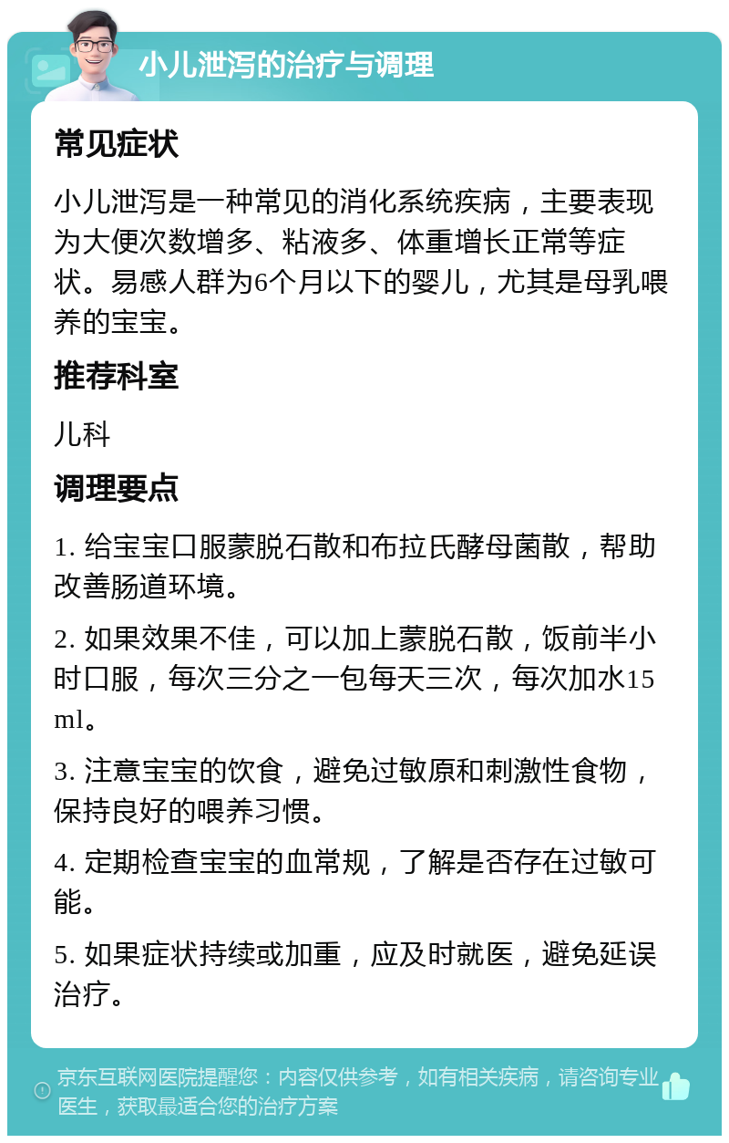 小儿泄泻的治疗与调理 常见症状 小儿泄泻是一种常见的消化系统疾病，主要表现为大便次数增多、粘液多、体重增长正常等症状。易感人群为6个月以下的婴儿，尤其是母乳喂养的宝宝。 推荐科室 儿科 调理要点 1. 给宝宝口服蒙脱石散和布拉氏酵母菌散，帮助改善肠道环境。 2. 如果效果不佳，可以加上蒙脱石散，饭前半小时口服，每次三分之一包每天三次，每次加水15ml。 3. 注意宝宝的饮食，避免过敏原和刺激性食物，保持良好的喂养习惯。 4. 定期检查宝宝的血常规，了解是否存在过敏可能。 5. 如果症状持续或加重，应及时就医，避免延误治疗。