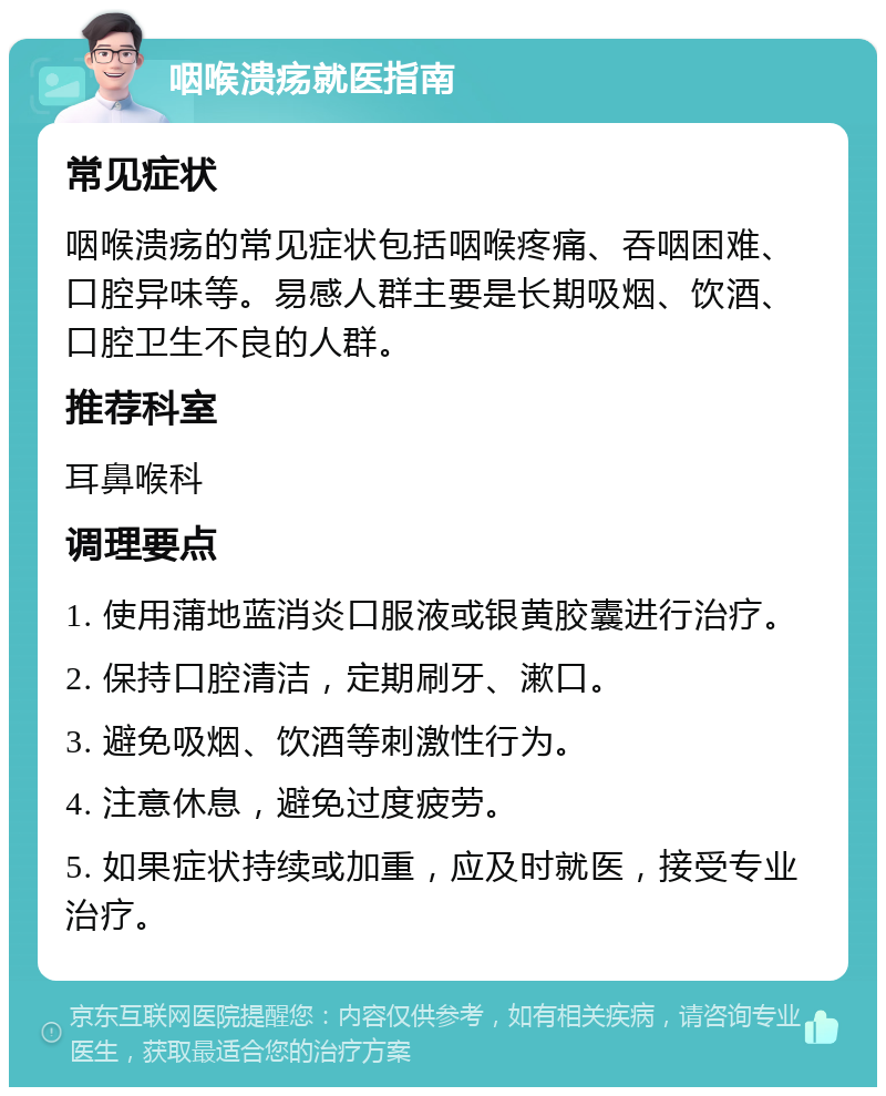 咽喉溃疡就医指南 常见症状 咽喉溃疡的常见症状包括咽喉疼痛、吞咽困难、口腔异味等。易感人群主要是长期吸烟、饮酒、口腔卫生不良的人群。 推荐科室 耳鼻喉科 调理要点 1. 使用蒲地蓝消炎口服液或银黄胶囊进行治疗。 2. 保持口腔清洁，定期刷牙、漱口。 3. 避免吸烟、饮酒等刺激性行为。 4. 注意休息，避免过度疲劳。 5. 如果症状持续或加重，应及时就医，接受专业治疗。