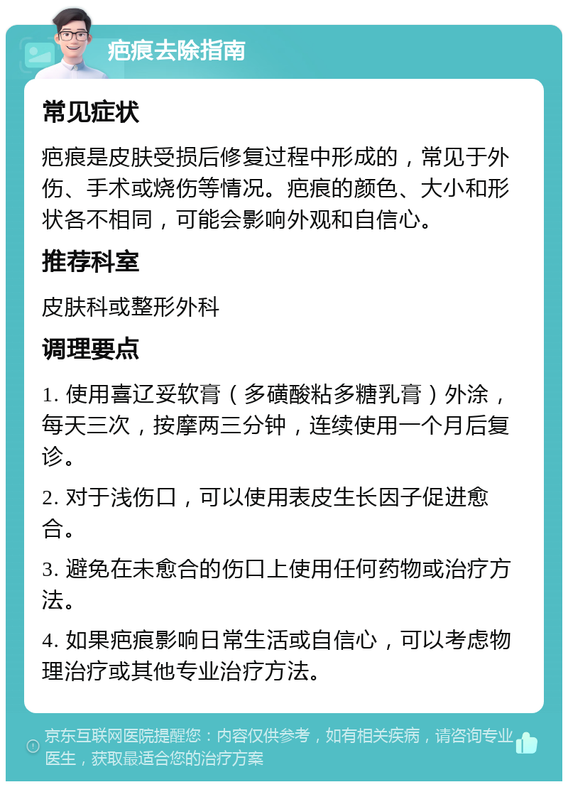 疤痕去除指南 常见症状 疤痕是皮肤受损后修复过程中形成的，常见于外伤、手术或烧伤等情况。疤痕的颜色、大小和形状各不相同，可能会影响外观和自信心。 推荐科室 皮肤科或整形外科 调理要点 1. 使用喜辽妥软膏（多磺酸粘多糖乳膏）外涂，每天三次，按摩两三分钟，连续使用一个月后复诊。 2. 对于浅伤口，可以使用表皮生长因子促进愈合。 3. 避免在未愈合的伤口上使用任何药物或治疗方法。 4. 如果疤痕影响日常生活或自信心，可以考虑物理治疗或其他专业治疗方法。