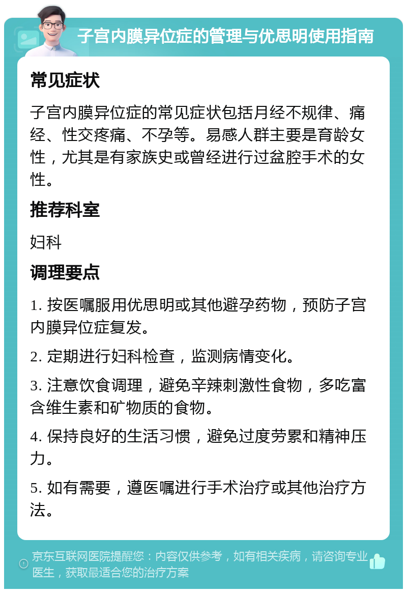 子宫内膜异位症的管理与优思明使用指南 常见症状 子宫内膜异位症的常见症状包括月经不规律、痛经、性交疼痛、不孕等。易感人群主要是育龄女性，尤其是有家族史或曾经进行过盆腔手术的女性。 推荐科室 妇科 调理要点 1. 按医嘱服用优思明或其他避孕药物，预防子宫内膜异位症复发。 2. 定期进行妇科检查，监测病情变化。 3. 注意饮食调理，避免辛辣刺激性食物，多吃富含维生素和矿物质的食物。 4. 保持良好的生活习惯，避免过度劳累和精神压力。 5. 如有需要，遵医嘱进行手术治疗或其他治疗方法。