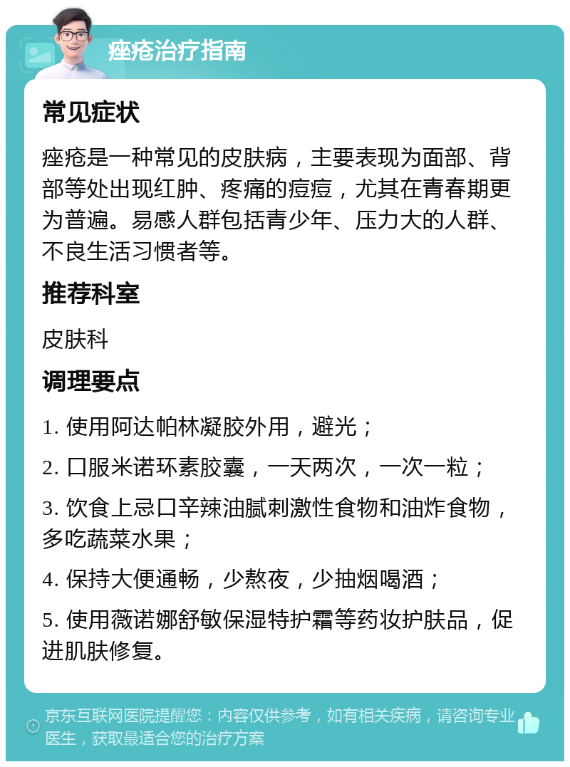 痤疮治疗指南 常见症状 痤疮是一种常见的皮肤病，主要表现为面部、背部等处出现红肿、疼痛的痘痘，尤其在青春期更为普遍。易感人群包括青少年、压力大的人群、不良生活习惯者等。 推荐科室 皮肤科 调理要点 1. 使用阿达帕林凝胶外用，避光； 2. 口服米诺环素胶囊，一天两次，一次一粒； 3. 饮食上忌口辛辣油腻刺激性食物和油炸食物，多吃蔬菜水果； 4. 保持大便通畅，少熬夜，少抽烟喝酒； 5. 使用薇诺娜舒敏保湿特护霜等药妆护肤品，促进肌肤修复。