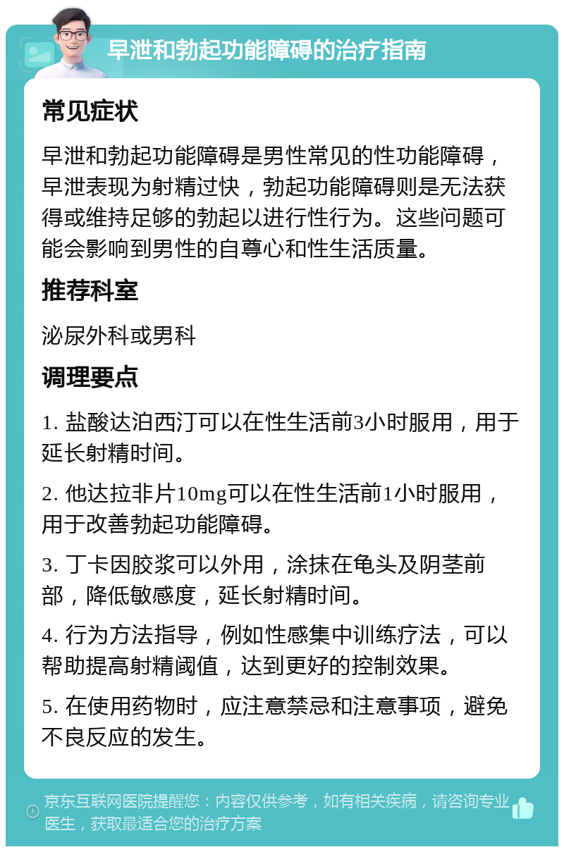 早泄和勃起功能障碍的治疗指南 常见症状 早泄和勃起功能障碍是男性常见的性功能障碍，早泄表现为射精过快，勃起功能障碍则是无法获得或维持足够的勃起以进行性行为。这些问题可能会影响到男性的自尊心和性生活质量。 推荐科室 泌尿外科或男科 调理要点 1. 盐酸达泊西汀可以在性生活前3小时服用，用于延长射精时间。 2. 他达拉非片10mg可以在性生活前1小时服用，用于改善勃起功能障碍。 3. 丁卡因胶浆可以外用，涂抹在龟头及阴茎前部，降低敏感度，延长射精时间。 4. 行为方法指导，例如性感集中训练疗法，可以帮助提高射精阈值，达到更好的控制效果。 5. 在使用药物时，应注意禁忌和注意事项，避免不良反应的发生。