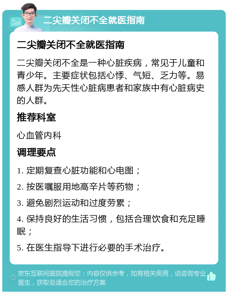 二尖瓣关闭不全就医指南 二尖瓣关闭不全就医指南 二尖瓣关闭不全是一种心脏疾病，常见于儿童和青少年。主要症状包括心悸、气短、乏力等。易感人群为先天性心脏病患者和家族中有心脏病史的人群。 推荐科室 心血管内科 调理要点 1. 定期复查心脏功能和心电图； 2. 按医嘱服用地高辛片等药物； 3. 避免剧烈运动和过度劳累； 4. 保持良好的生活习惯，包括合理饮食和充足睡眠； 5. 在医生指导下进行必要的手术治疗。