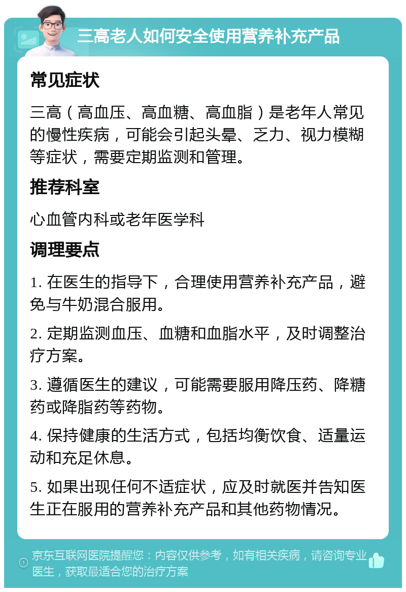 三高老人如何安全使用营养补充产品 常见症状 三高（高血压、高血糖、高血脂）是老年人常见的慢性疾病，可能会引起头晕、乏力、视力模糊等症状，需要定期监测和管理。 推荐科室 心血管内科或老年医学科 调理要点 1. 在医生的指导下，合理使用营养补充产品，避免与牛奶混合服用。 2. 定期监测血压、血糖和血脂水平，及时调整治疗方案。 3. 遵循医生的建议，可能需要服用降压药、降糖药或降脂药等药物。 4. 保持健康的生活方式，包括均衡饮食、适量运动和充足休息。 5. 如果出现任何不适症状，应及时就医并告知医生正在服用的营养补充产品和其他药物情况。