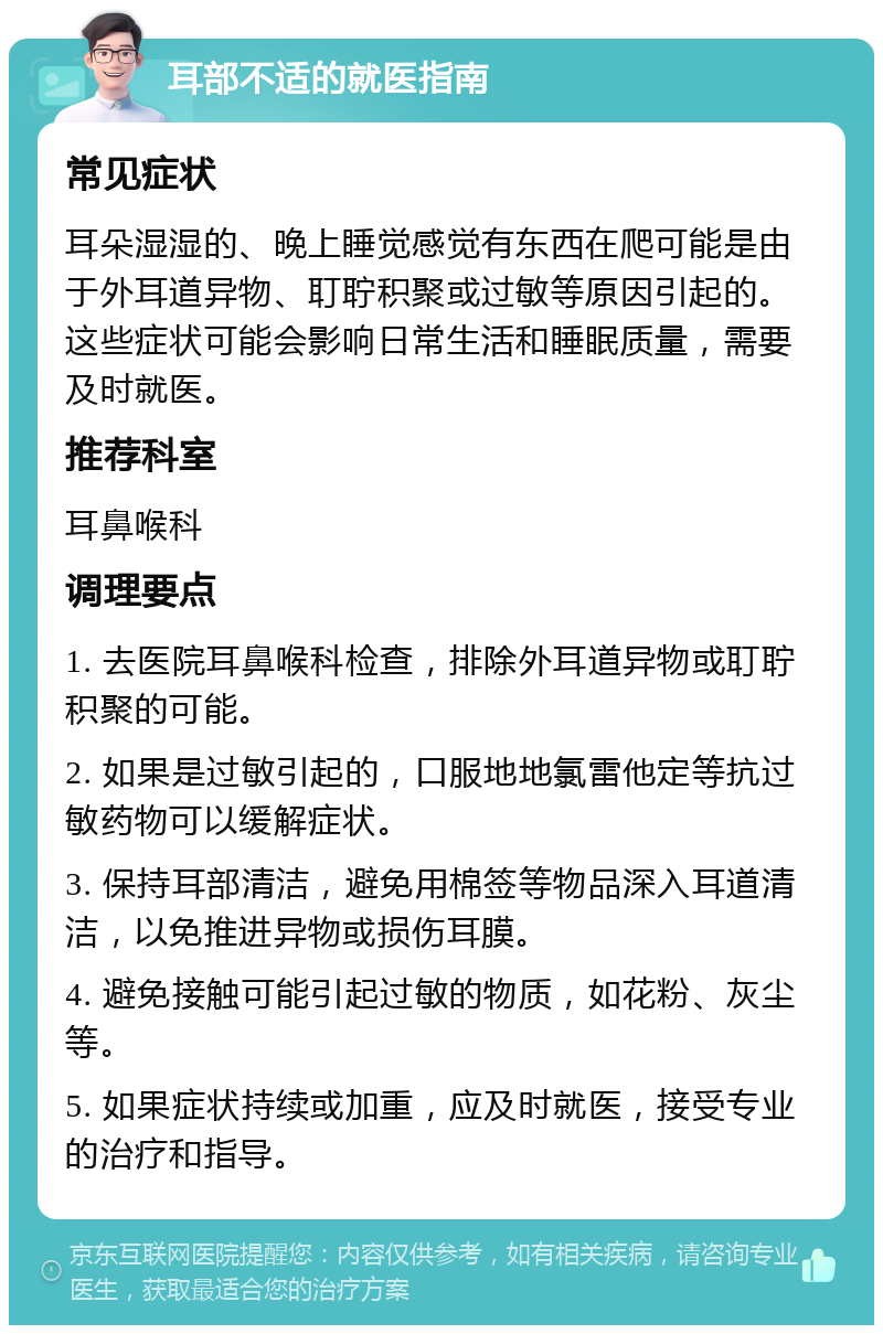 耳部不适的就医指南 常见症状 耳朵湿湿的、晚上睡觉感觉有东西在爬可能是由于外耳道异物、耵聍积聚或过敏等原因引起的。这些症状可能会影响日常生活和睡眠质量，需要及时就医。 推荐科室 耳鼻喉科 调理要点 1. 去医院耳鼻喉科检查，排除外耳道异物或耵聍积聚的可能。 2. 如果是过敏引起的，口服地地氯雷他定等抗过敏药物可以缓解症状。 3. 保持耳部清洁，避免用棉签等物品深入耳道清洁，以免推进异物或损伤耳膜。 4. 避免接触可能引起过敏的物质，如花粉、灰尘等。 5. 如果症状持续或加重，应及时就医，接受专业的治疗和指导。