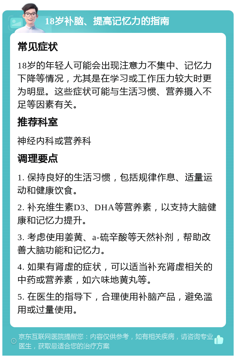 18岁补脑、提高记忆力的指南 常见症状 18岁的年轻人可能会出现注意力不集中、记忆力下降等情况，尤其是在学习或工作压力较大时更为明显。这些症状可能与生活习惯、营养摄入不足等因素有关。 推荐科室 神经内科或营养科 调理要点 1. 保持良好的生活习惯，包括规律作息、适量运动和健康饮食。 2. 补充维生素D3、DHA等营养素，以支持大脑健康和记忆力提升。 3. 考虑使用姜黄、a-硫辛酸等天然补剂，帮助改善大脑功能和记忆力。 4. 如果有肾虚的症状，可以适当补充肾虚相关的中药或营养素，如六味地黄丸等。 5. 在医生的指导下，合理使用补脑产品，避免滥用或过量使用。