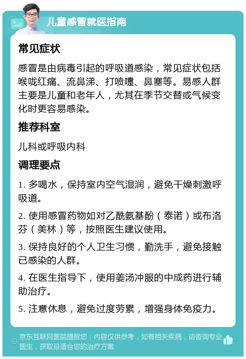 儿童感冒就医指南 常见症状 感冒是由病毒引起的呼吸道感染，常见症状包括喉咙红痛、流鼻涕、打喷嚏、鼻塞等。易感人群主要是儿童和老年人，尤其在季节交替或气候变化时更容易感染。 推荐科室 儿科或呼吸内科 调理要点 1. 多喝水，保持室内空气湿润，避免干燥刺激呼吸道。 2. 使用感冒药物如对乙酰氨基酚（泰诺）或布洛芬（美林）等，按照医生建议使用。 3. 保持良好的个人卫生习惯，勤洗手，避免接触已感染的人群。 4. 在医生指导下，使用姜汤冲服的中成药进行辅助治疗。 5. 注意休息，避免过度劳累，增强身体免疫力。