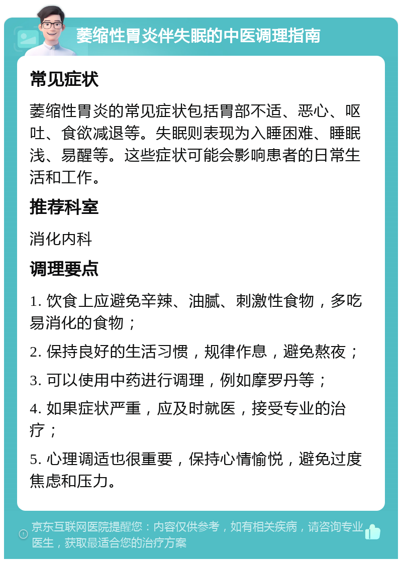 萎缩性胃炎伴失眠的中医调理指南 常见症状 萎缩性胃炎的常见症状包括胃部不适、恶心、呕吐、食欲减退等。失眠则表现为入睡困难、睡眠浅、易醒等。这些症状可能会影响患者的日常生活和工作。 推荐科室 消化内科 调理要点 1. 饮食上应避免辛辣、油腻、刺激性食物，多吃易消化的食物； 2. 保持良好的生活习惯，规律作息，避免熬夜； 3. 可以使用中药进行调理，例如摩罗丹等； 4. 如果症状严重，应及时就医，接受专业的治疗； 5. 心理调适也很重要，保持心情愉悦，避免过度焦虑和压力。