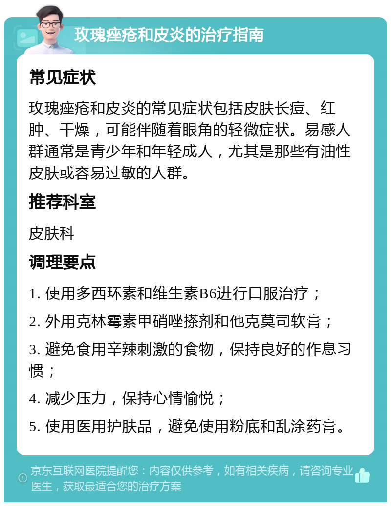 玫瑰痤疮和皮炎的治疗指南 常见症状 玫瑰痤疮和皮炎的常见症状包括皮肤长痘、红肿、干燥，可能伴随着眼角的轻微症状。易感人群通常是青少年和年轻成人，尤其是那些有油性皮肤或容易过敏的人群。 推荐科室 皮肤科 调理要点 1. 使用多西环素和维生素B6进行口服治疗； 2. 外用克林霉素甲硝唑搽剂和他克莫司软膏； 3. 避免食用辛辣刺激的食物，保持良好的作息习惯； 4. 减少压力，保持心情愉悦； 5. 使用医用护肤品，避免使用粉底和乱涂药膏。