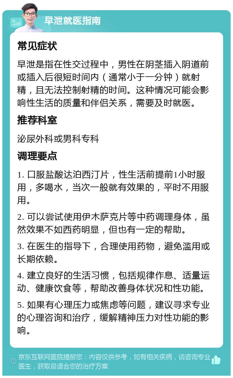 早泄就医指南 常见症状 早泄是指在性交过程中，男性在阴茎插入阴道前或插入后很短时间内（通常小于一分钟）就射精，且无法控制射精的时间。这种情况可能会影响性生活的质量和伴侣关系，需要及时就医。 推荐科室 泌尿外科或男科专科 调理要点 1. 口服盐酸达泊西汀片，性生活前提前1小时服用，多喝水，当次一般就有效果的，平时不用服用。 2. 可以尝试使用伊木萨克片等中药调理身体，虽然效果不如西药明显，但也有一定的帮助。 3. 在医生的指导下，合理使用药物，避免滥用或长期依赖。 4. 建立良好的生活习惯，包括规律作息、适量运动、健康饮食等，帮助改善身体状况和性功能。 5. 如果有心理压力或焦虑等问题，建议寻求专业的心理咨询和治疗，缓解精神压力对性功能的影响。