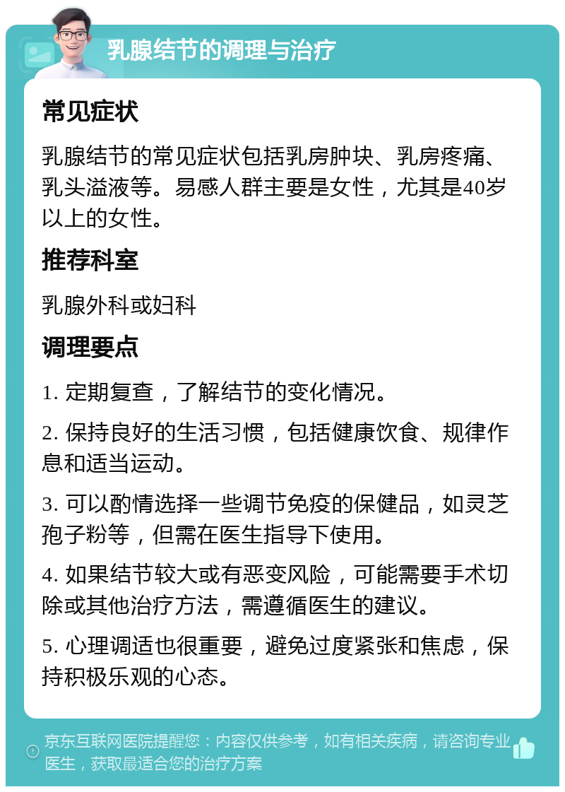 乳腺结节的调理与治疗 常见症状 乳腺结节的常见症状包括乳房肿块、乳房疼痛、乳头溢液等。易感人群主要是女性，尤其是40岁以上的女性。 推荐科室 乳腺外科或妇科 调理要点 1. 定期复查，了解结节的变化情况。 2. 保持良好的生活习惯，包括健康饮食、规律作息和适当运动。 3. 可以酌情选择一些调节免疫的保健品，如灵芝孢子粉等，但需在医生指导下使用。 4. 如果结节较大或有恶变风险，可能需要手术切除或其他治疗方法，需遵循医生的建议。 5. 心理调适也很重要，避免过度紧张和焦虑，保持积极乐观的心态。