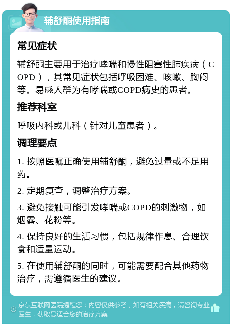 辅舒酮使用指南 常见症状 辅舒酮主要用于治疗哮喘和慢性阻塞性肺疾病（COPD），其常见症状包括呼吸困难、咳嗽、胸闷等。易感人群为有哮喘或COPD病史的患者。 推荐科室 呼吸内科或儿科（针对儿童患者）。 调理要点 1. 按照医嘱正确使用辅舒酮，避免过量或不足用药。 2. 定期复查，调整治疗方案。 3. 避免接触可能引发哮喘或COPD的刺激物，如烟雾、花粉等。 4. 保持良好的生活习惯，包括规律作息、合理饮食和适量运动。 5. 在使用辅舒酮的同时，可能需要配合其他药物治疗，需遵循医生的建议。