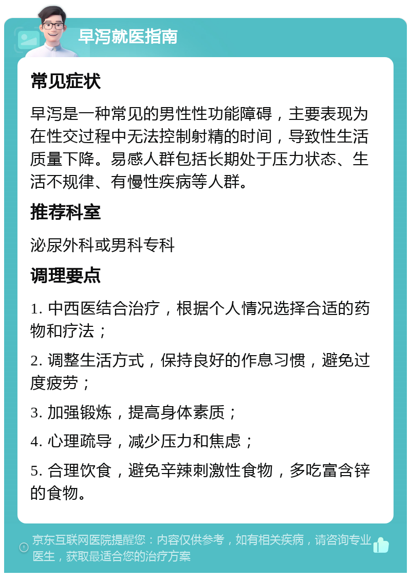 早泻就医指南 常见症状 早泻是一种常见的男性性功能障碍，主要表现为在性交过程中无法控制射精的时间，导致性生活质量下降。易感人群包括长期处于压力状态、生活不规律、有慢性疾病等人群。 推荐科室 泌尿外科或男科专科 调理要点 1. 中西医结合治疗，根据个人情况选择合适的药物和疗法； 2. 调整生活方式，保持良好的作息习惯，避免过度疲劳； 3. 加强锻炼，提高身体素质； 4. 心理疏导，减少压力和焦虑； 5. 合理饮食，避免辛辣刺激性食物，多吃富含锌的食物。