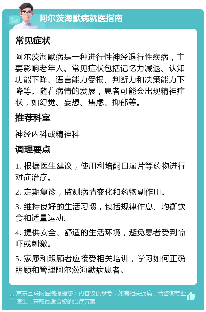 阿尔茨海默病就医指南 常见症状 阿尔茨海默病是一种进行性神经退行性疾病，主要影响老年人。常见症状包括记忆力减退、认知功能下降、语言能力受损、判断力和决策能力下降等。随着病情的发展，患者可能会出现精神症状，如幻觉、妄想、焦虑、抑郁等。 推荐科室 神经内科或精神科 调理要点 1. 根据医生建议，使用利培酮口崩片等药物进行对症治疗。 2. 定期复诊，监测病情变化和药物副作用。 3. 维持良好的生活习惯，包括规律作息、均衡饮食和适量运动。 4. 提供安全、舒适的生活环境，避免患者受到惊吓或刺激。 5. 家属和照顾者应接受相关培训，学习如何正确照顾和管理阿尔茨海默病患者。