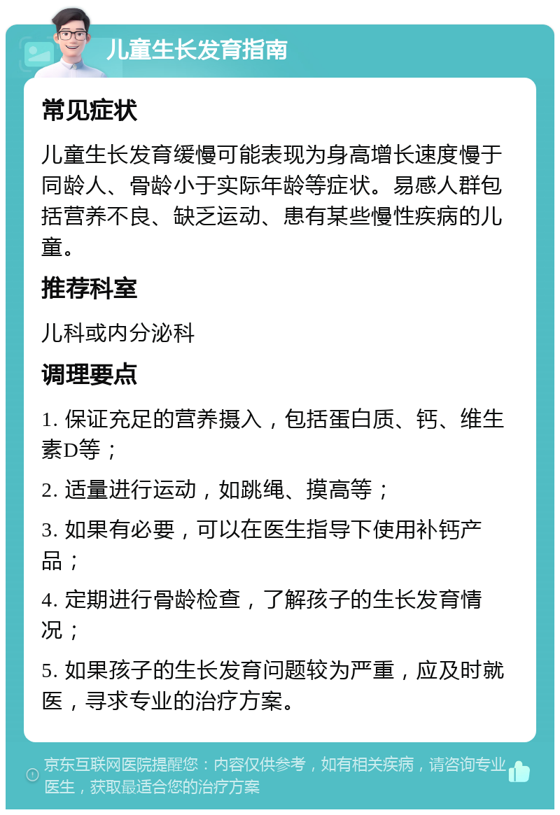 儿童生长发育指南 常见症状 儿童生长发育缓慢可能表现为身高增长速度慢于同龄人、骨龄小于实际年龄等症状。易感人群包括营养不良、缺乏运动、患有某些慢性疾病的儿童。 推荐科室 儿科或内分泌科 调理要点 1. 保证充足的营养摄入，包括蛋白质、钙、维生素D等； 2. 适量进行运动，如跳绳、摸高等； 3. 如果有必要，可以在医生指导下使用补钙产品； 4. 定期进行骨龄检查，了解孩子的生长发育情况； 5. 如果孩子的生长发育问题较为严重，应及时就医，寻求专业的治疗方案。