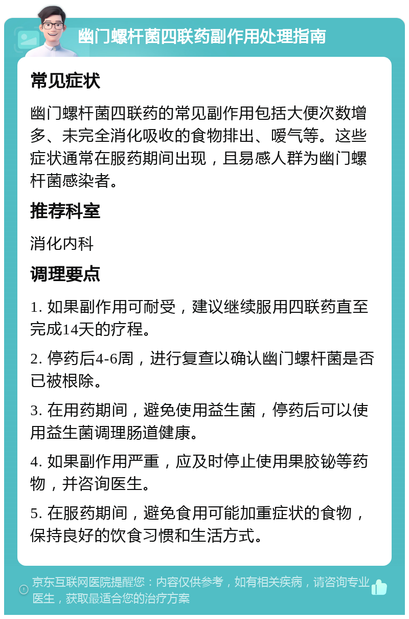 幽门螺杆菌四联药副作用处理指南 常见症状 幽门螺杆菌四联药的常见副作用包括大便次数增多、未完全消化吸收的食物排出、嗳气等。这些症状通常在服药期间出现，且易感人群为幽门螺杆菌感染者。 推荐科室 消化内科 调理要点 1. 如果副作用可耐受，建议继续服用四联药直至完成14天的疗程。 2. 停药后4-6周，进行复查以确认幽门螺杆菌是否已被根除。 3. 在用药期间，避免使用益生菌，停药后可以使用益生菌调理肠道健康。 4. 如果副作用严重，应及时停止使用果胶铋等药物，并咨询医生。 5. 在服药期间，避免食用可能加重症状的食物，保持良好的饮食习惯和生活方式。