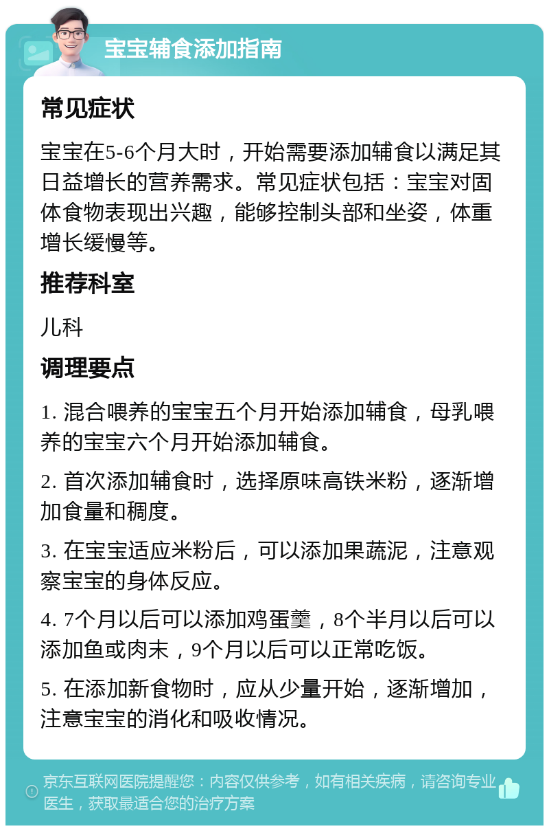 宝宝辅食添加指南 常见症状 宝宝在5-6个月大时，开始需要添加辅食以满足其日益增长的营养需求。常见症状包括：宝宝对固体食物表现出兴趣，能够控制头部和坐姿，体重增长缓慢等。 推荐科室 儿科 调理要点 1. 混合喂养的宝宝五个月开始添加辅食，母乳喂养的宝宝六个月开始添加辅食。 2. 首次添加辅食时，选择原味高铁米粉，逐渐增加食量和稠度。 3. 在宝宝适应米粉后，可以添加果蔬泥，注意观察宝宝的身体反应。 4. 7个月以后可以添加鸡蛋羹，8个半月以后可以添加鱼或肉末，9个月以后可以正常吃饭。 5. 在添加新食物时，应从少量开始，逐渐增加，注意宝宝的消化和吸收情况。