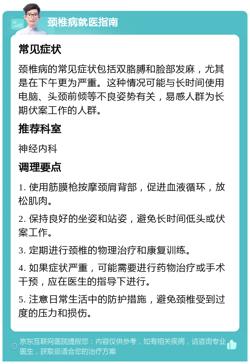 颈椎病就医指南 常见症状 颈椎病的常见症状包括双胳膊和脸部发麻，尤其是在下午更为严重。这种情况可能与长时间使用电脑、头颈前倾等不良姿势有关，易感人群为长期伏案工作的人群。 推荐科室 神经内科 调理要点 1. 使用筋膜枪按摩颈肩背部，促进血液循环，放松肌肉。 2. 保持良好的坐姿和站姿，避免长时间低头或伏案工作。 3. 定期进行颈椎的物理治疗和康复训练。 4. 如果症状严重，可能需要进行药物治疗或手术干预，应在医生的指导下进行。 5. 注意日常生活中的防护措施，避免颈椎受到过度的压力和损伤。