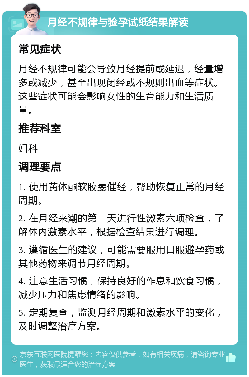 月经不规律与验孕试纸结果解读 常见症状 月经不规律可能会导致月经提前或延迟，经量增多或减少，甚至出现闭经或不规则出血等症状。这些症状可能会影响女性的生育能力和生活质量。 推荐科室 妇科 调理要点 1. 使用黄体酮软胶囊催经，帮助恢复正常的月经周期。 2. 在月经来潮的第二天进行性激素六项检查，了解体内激素水平，根据检查结果进行调理。 3. 遵循医生的建议，可能需要服用口服避孕药或其他药物来调节月经周期。 4. 注意生活习惯，保持良好的作息和饮食习惯，减少压力和焦虑情绪的影响。 5. 定期复查，监测月经周期和激素水平的变化，及时调整治疗方案。