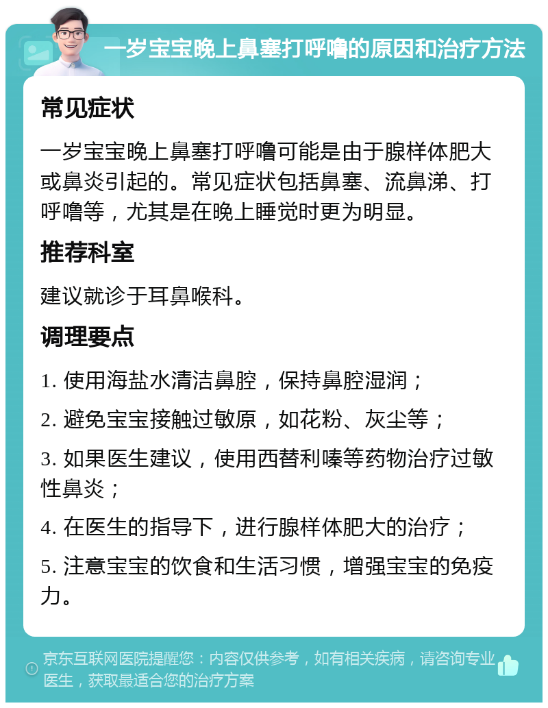 一岁宝宝晚上鼻塞打呼噜的原因和治疗方法 常见症状 一岁宝宝晚上鼻塞打呼噜可能是由于腺样体肥大或鼻炎引起的。常见症状包括鼻塞、流鼻涕、打呼噜等，尤其是在晚上睡觉时更为明显。 推荐科室 建议就诊于耳鼻喉科。 调理要点 1. 使用海盐水清洁鼻腔，保持鼻腔湿润； 2. 避免宝宝接触过敏原，如花粉、灰尘等； 3. 如果医生建议，使用西替利嗪等药物治疗过敏性鼻炎； 4. 在医生的指导下，进行腺样体肥大的治疗； 5. 注意宝宝的饮食和生活习惯，增强宝宝的免疫力。