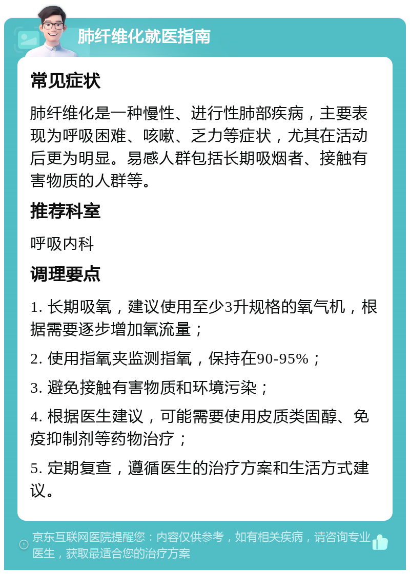 肺纤维化就医指南 常见症状 肺纤维化是一种慢性、进行性肺部疾病，主要表现为呼吸困难、咳嗽、乏力等症状，尤其在活动后更为明显。易感人群包括长期吸烟者、接触有害物质的人群等。 推荐科室 呼吸内科 调理要点 1. 长期吸氧，建议使用至少3升规格的氧气机，根据需要逐步增加氧流量； 2. 使用指氧夹监测指氧，保持在90-95%； 3. 避免接触有害物质和环境污染； 4. 根据医生建议，可能需要使用皮质类固醇、免疫抑制剂等药物治疗； 5. 定期复查，遵循医生的治疗方案和生活方式建议。