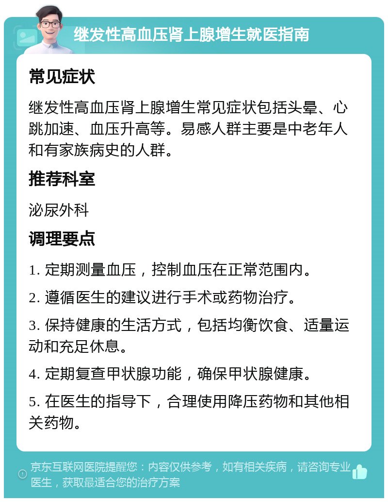 继发性高血压肾上腺增生就医指南 常见症状 继发性高血压肾上腺增生常见症状包括头晕、心跳加速、血压升高等。易感人群主要是中老年人和有家族病史的人群。 推荐科室 泌尿外科 调理要点 1. 定期测量血压，控制血压在正常范围内。 2. 遵循医生的建议进行手术或药物治疗。 3. 保持健康的生活方式，包括均衡饮食、适量运动和充足休息。 4. 定期复查甲状腺功能，确保甲状腺健康。 5. 在医生的指导下，合理使用降压药物和其他相关药物。