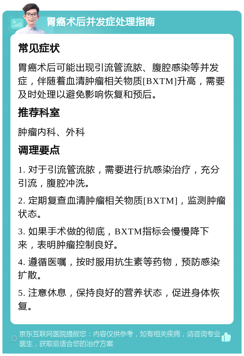 胃癌术后并发症处理指南 常见症状 胃癌术后可能出现引流管流脓、腹腔感染等并发症，伴随着血清肿瘤相关物质[BXTM]升高，需要及时处理以避免影响恢复和预后。 推荐科室 肿瘤内科、外科 调理要点 1. 对于引流管流脓，需要进行抗感染治疗，充分引流，腹腔冲洗。 2. 定期复查血清肿瘤相关物质[BXTM]，监测肿瘤状态。 3. 如果手术做的彻底，BXTM指标会慢慢降下来，表明肿瘤控制良好。 4. 遵循医嘱，按时服用抗生素等药物，预防感染扩散。 5. 注意休息，保持良好的营养状态，促进身体恢复。