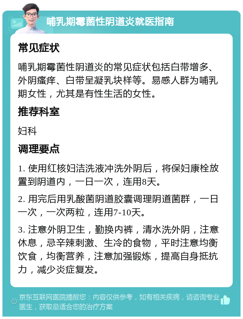 哺乳期霉菌性阴道炎就医指南 常见症状 哺乳期霉菌性阴道炎的常见症状包括白带增多、外阴瘙痒、白带呈凝乳块样等。易感人群为哺乳期女性，尤其是有性生活的女性。 推荐科室 妇科 调理要点 1. 使用红核妇洁洗液冲洗外阴后，将保妇康栓放置到阴道内，一日一次，连用8天。 2. 用完后用乳酸菌阴道胶囊调理阴道菌群，一日一次，一次两粒，连用7-10天。 3. 注意外阴卫生，勤换内裤，清水洗外阴，注意休息，忌辛辣刺激、生冷的食物，平时注意均衡饮食，均衡营养，注意加强锻炼，提高自身抵抗力，减少炎症复发。