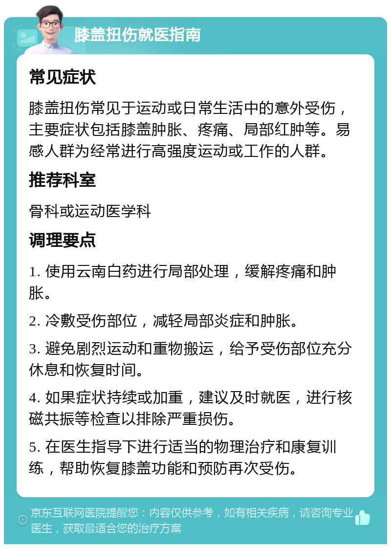 膝盖扭伤就医指南 常见症状 膝盖扭伤常见于运动或日常生活中的意外受伤，主要症状包括膝盖肿胀、疼痛、局部红肿等。易感人群为经常进行高强度运动或工作的人群。 推荐科室 骨科或运动医学科 调理要点 1. 使用云南白药进行局部处理，缓解疼痛和肿胀。 2. 冷敷受伤部位，减轻局部炎症和肿胀。 3. 避免剧烈运动和重物搬运，给予受伤部位充分休息和恢复时间。 4. 如果症状持续或加重，建议及时就医，进行核磁共振等检查以排除严重损伤。 5. 在医生指导下进行适当的物理治疗和康复训练，帮助恢复膝盖功能和预防再次受伤。