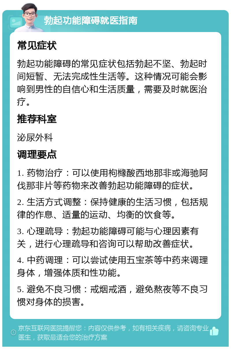 勃起功能障碍就医指南 常见症状 勃起功能障碍的常见症状包括勃起不坚、勃起时间短暂、无法完成性生活等。这种情况可能会影响到男性的自信心和生活质量，需要及时就医治疗。 推荐科室 泌尿外科 调理要点 1. 药物治疗：可以使用枸橼酸西地那非或海驰阿伐那非片等药物来改善勃起功能障碍的症状。 2. 生活方式调整：保持健康的生活习惯，包括规律的作息、适量的运动、均衡的饮食等。 3. 心理疏导：勃起功能障碍可能与心理因素有关，进行心理疏导和咨询可以帮助改善症状。 4. 中药调理：可以尝试使用五宝茶等中药来调理身体，增强体质和性功能。 5. 避免不良习惯：戒烟戒酒，避免熬夜等不良习惯对身体的损害。