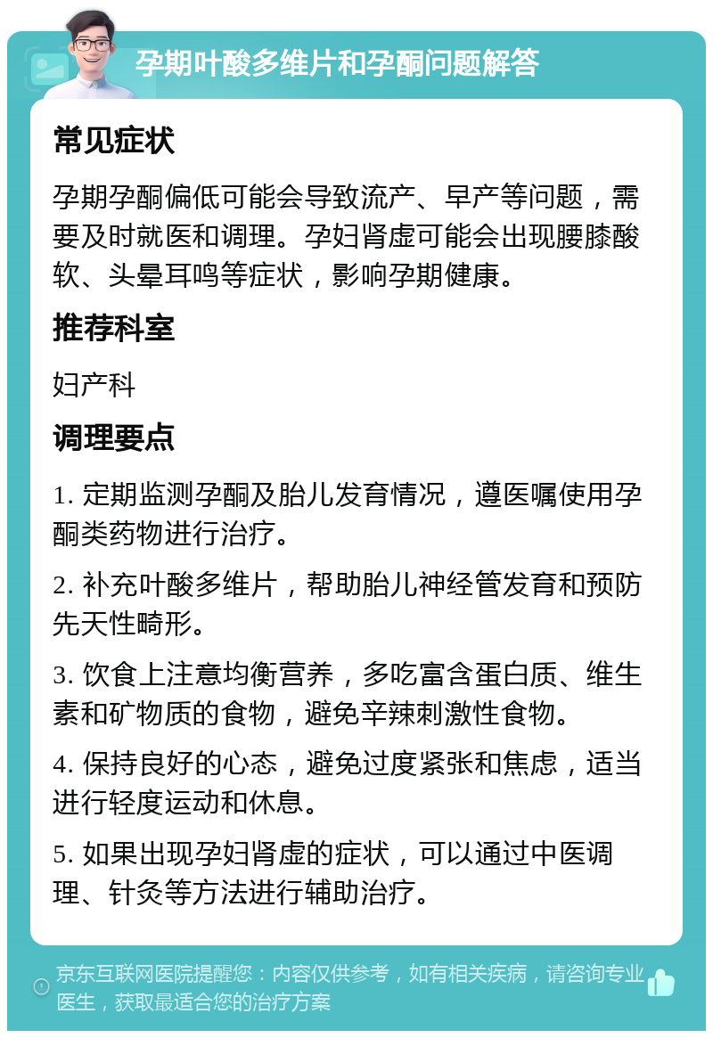 孕期叶酸多维片和孕酮问题解答 常见症状 孕期孕酮偏低可能会导致流产、早产等问题，需要及时就医和调理。孕妇肾虚可能会出现腰膝酸软、头晕耳鸣等症状，影响孕期健康。 推荐科室 妇产科 调理要点 1. 定期监测孕酮及胎儿发育情况，遵医嘱使用孕酮类药物进行治疗。 2. 补充叶酸多维片，帮助胎儿神经管发育和预防先天性畸形。 3. 饮食上注意均衡营养，多吃富含蛋白质、维生素和矿物质的食物，避免辛辣刺激性食物。 4. 保持良好的心态，避免过度紧张和焦虑，适当进行轻度运动和休息。 5. 如果出现孕妇肾虚的症状，可以通过中医调理、针灸等方法进行辅助治疗。