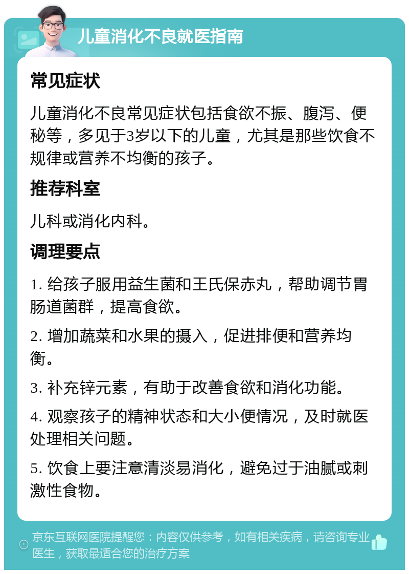 儿童消化不良就医指南 常见症状 儿童消化不良常见症状包括食欲不振、腹泻、便秘等，多见于3岁以下的儿童，尤其是那些饮食不规律或营养不均衡的孩子。 推荐科室 儿科或消化内科。 调理要点 1. 给孩子服用益生菌和王氏保赤丸，帮助调节胃肠道菌群，提高食欲。 2. 增加蔬菜和水果的摄入，促进排便和营养均衡。 3. 补充锌元素，有助于改善食欲和消化功能。 4. 观察孩子的精神状态和大小便情况，及时就医处理相关问题。 5. 饮食上要注意清淡易消化，避免过于油腻或刺激性食物。