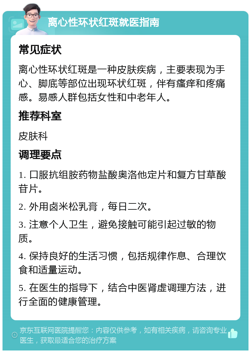 离心性环状红斑就医指南 常见症状 离心性环状红斑是一种皮肤疾病，主要表现为手心、脚底等部位出现环状红斑，伴有瘙痒和疼痛感。易感人群包括女性和中老年人。 推荐科室 皮肤科 调理要点 1. 口服抗组胺药物盐酸奥洛他定片和复方甘草酸苷片。 2. 外用卤米松乳膏，每日二次。 3. 注意个人卫生，避免接触可能引起过敏的物质。 4. 保持良好的生活习惯，包括规律作息、合理饮食和适量运动。 5. 在医生的指导下，结合中医肾虚调理方法，进行全面的健康管理。