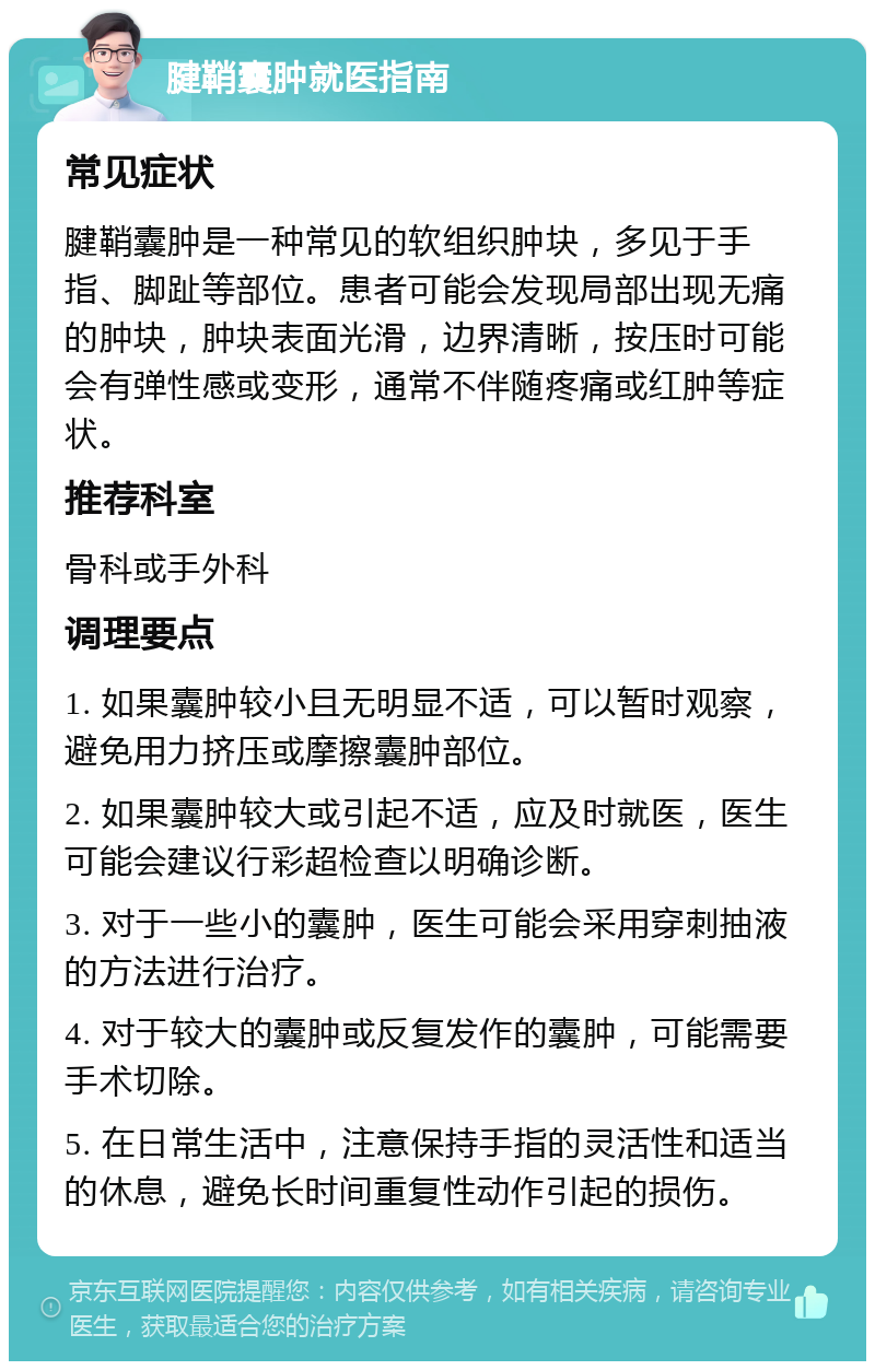 腱鞘囊肿就医指南 常见症状 腱鞘囊肿是一种常见的软组织肿块，多见于手指、脚趾等部位。患者可能会发现局部出现无痛的肿块，肿块表面光滑，边界清晰，按压时可能会有弹性感或变形，通常不伴随疼痛或红肿等症状。 推荐科室 骨科或手外科 调理要点 1. 如果囊肿较小且无明显不适，可以暂时观察，避免用力挤压或摩擦囊肿部位。 2. 如果囊肿较大或引起不适，应及时就医，医生可能会建议行彩超检查以明确诊断。 3. 对于一些小的囊肿，医生可能会采用穿刺抽液的方法进行治疗。 4. 对于较大的囊肿或反复发作的囊肿，可能需要手术切除。 5. 在日常生活中，注意保持手指的灵活性和适当的休息，避免长时间重复性动作引起的损伤。