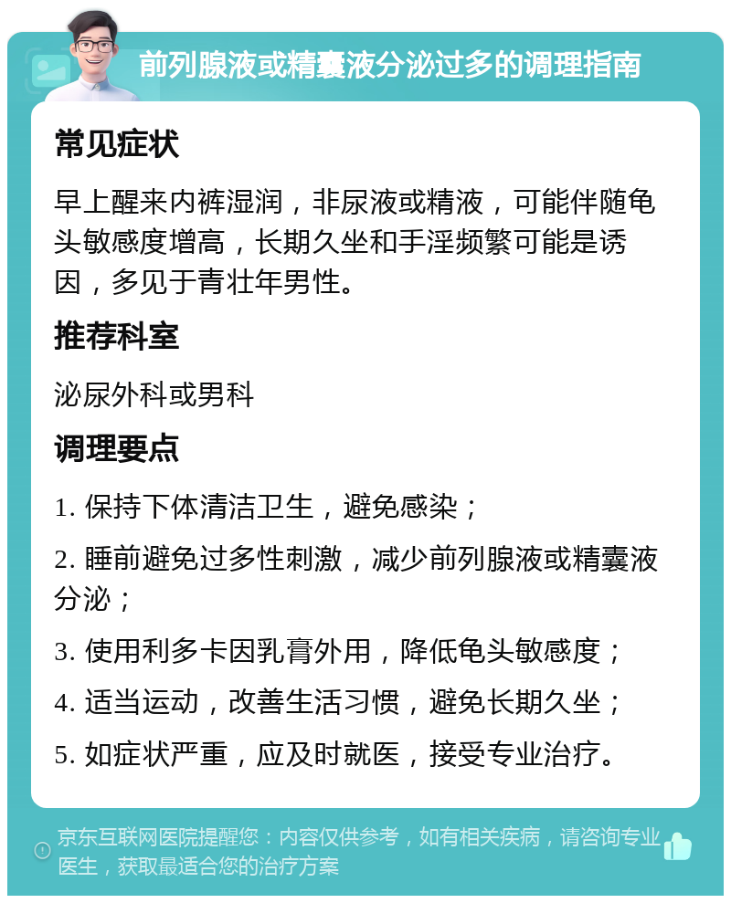 前列腺液或精囊液分泌过多的调理指南 常见症状 早上醒来内裤湿润，非尿液或精液，可能伴随龟头敏感度增高，长期久坐和手淫频繁可能是诱因，多见于青壮年男性。 推荐科室 泌尿外科或男科 调理要点 1. 保持下体清洁卫生，避免感染； 2. 睡前避免过多性刺激，减少前列腺液或精囊液分泌； 3. 使用利多卡因乳膏外用，降低龟头敏感度； 4. 适当运动，改善生活习惯，避免长期久坐； 5. 如症状严重，应及时就医，接受专业治疗。