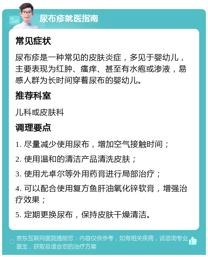 尿布疹就医指南 常见症状 尿布疹是一种常见的皮肤炎症，多见于婴幼儿，主要表现为红肿、瘙痒、甚至有水疱或渗液，易感人群为长时间穿着尿布的婴幼儿。 推荐科室 儿科或皮肤科 调理要点 1. 尽量减少使用尿布，增加空气接触时间； 2. 使用温和的清洁产品清洗皮肤； 3. 使用尤卓尔等外用药膏进行局部治疗； 4. 可以配合使用复方鱼肝油氧化锌软膏，增强治疗效果； 5. 定期更换尿布，保持皮肤干燥清洁。