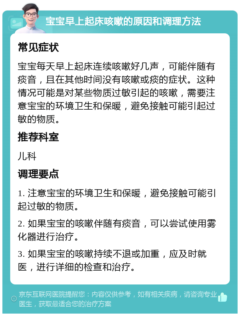 宝宝早上起床咳嗽的原因和调理方法 常见症状 宝宝每天早上起床连续咳嗽好几声，可能伴随有痰音，且在其他时间没有咳嗽或痰的症状。这种情况可能是对某些物质过敏引起的咳嗽，需要注意宝宝的环境卫生和保暖，避免接触可能引起过敏的物质。 推荐科室 儿科 调理要点 1. 注意宝宝的环境卫生和保暖，避免接触可能引起过敏的物质。 2. 如果宝宝的咳嗽伴随有痰音，可以尝试使用雾化器进行治疗。 3. 如果宝宝的咳嗽持续不退或加重，应及时就医，进行详细的检查和治疗。