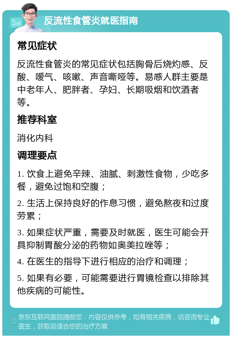 反流性食管炎就医指南 常见症状 反流性食管炎的常见症状包括胸骨后烧灼感、反酸、嗳气、咳嗽、声音嘶哑等。易感人群主要是中老年人、肥胖者、孕妇、长期吸烟和饮酒者等。 推荐科室 消化内科 调理要点 1. 饮食上避免辛辣、油腻、刺激性食物，少吃多餐，避免过饱和空腹； 2. 生活上保持良好的作息习惯，避免熬夜和过度劳累； 3. 如果症状严重，需要及时就医，医生可能会开具抑制胃酸分泌的药物如奥美拉唑等； 4. 在医生的指导下进行相应的治疗和调理； 5. 如果有必要，可能需要进行胃镜检查以排除其他疾病的可能性。