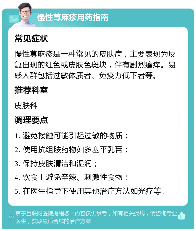 慢性荨麻疹用药指南 常见症状 慢性荨麻疹是一种常见的皮肤病，主要表现为反复出现的红色或皮肤色斑块，伴有剧烈瘙痒。易感人群包括过敏体质者、免疫力低下者等。 推荐科室 皮肤科 调理要点 1. 避免接触可能引起过敏的物质； 2. 使用抗组胺药物如多塞平乳膏； 3. 保持皮肤清洁和湿润； 4. 饮食上避免辛辣、刺激性食物； 5. 在医生指导下使用其他治疗方法如光疗等。