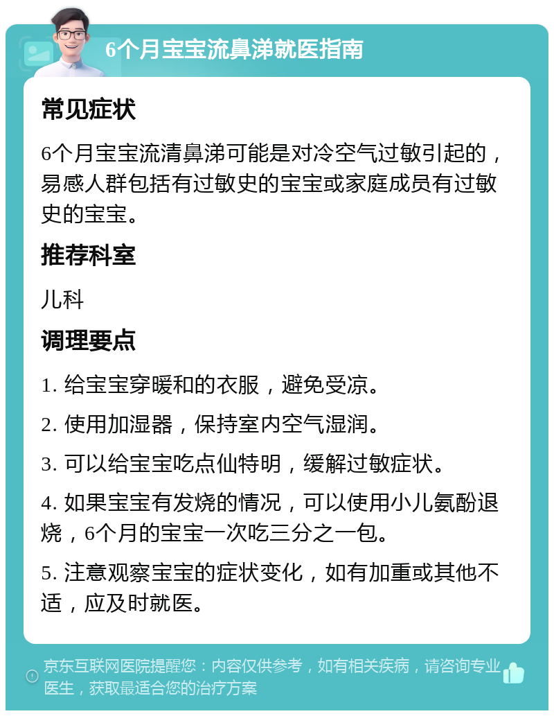 6个月宝宝流鼻涕就医指南 常见症状 6个月宝宝流清鼻涕可能是对冷空气过敏引起的，易感人群包括有过敏史的宝宝或家庭成员有过敏史的宝宝。 推荐科室 儿科 调理要点 1. 给宝宝穿暖和的衣服，避免受凉。 2. 使用加湿器，保持室内空气湿润。 3. 可以给宝宝吃点仙特明，缓解过敏症状。 4. 如果宝宝有发烧的情况，可以使用小儿氨酚退烧，6个月的宝宝一次吃三分之一包。 5. 注意观察宝宝的症状变化，如有加重或其他不适，应及时就医。