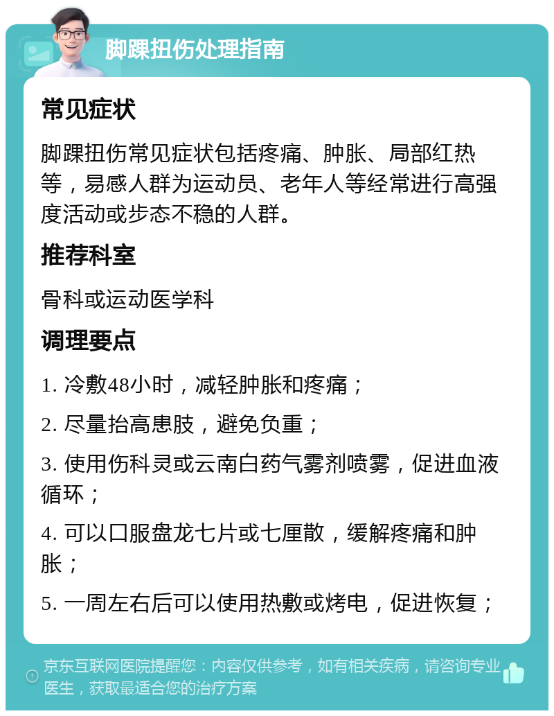 脚踝扭伤处理指南 常见症状 脚踝扭伤常见症状包括疼痛、肿胀、局部红热等，易感人群为运动员、老年人等经常进行高强度活动或步态不稳的人群。 推荐科室 骨科或运动医学科 调理要点 1. 冷敷48小时，减轻肿胀和疼痛； 2. 尽量抬高患肢，避免负重； 3. 使用伤科灵或云南白药气雾剂喷雾，促进血液循环； 4. 可以口服盘龙七片或七厘散，缓解疼痛和肿胀； 5. 一周左右后可以使用热敷或烤电，促进恢复；