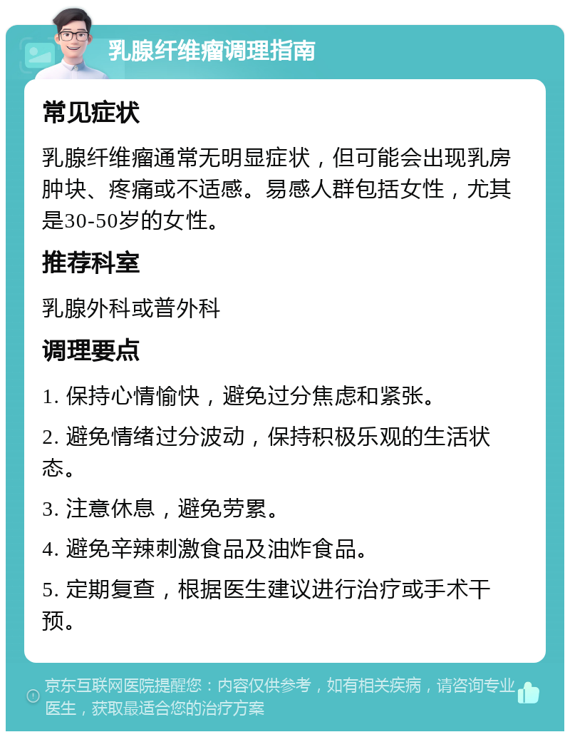 乳腺纤维瘤调理指南 常见症状 乳腺纤维瘤通常无明显症状，但可能会出现乳房肿块、疼痛或不适感。易感人群包括女性，尤其是30-50岁的女性。 推荐科室 乳腺外科或普外科 调理要点 1. 保持心情愉快，避免过分焦虑和紧张。 2. 避免情绪过分波动，保持积极乐观的生活状态。 3. 注意休息，避免劳累。 4. 避免辛辣刺激食品及油炸食品。 5. 定期复查，根据医生建议进行治疗或手术干预。