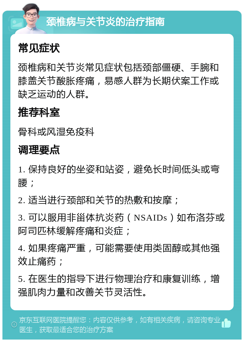 颈椎病与关节炎的治疗指南 常见症状 颈椎病和关节炎常见症状包括颈部僵硬、手腕和膝盖关节酸胀疼痛，易感人群为长期伏案工作或缺乏运动的人群。 推荐科室 骨科或风湿免疫科 调理要点 1. 保持良好的坐姿和站姿，避免长时间低头或弯腰； 2. 适当进行颈部和关节的热敷和按摩； 3. 可以服用非甾体抗炎药（NSAIDs）如布洛芬或阿司匹林缓解疼痛和炎症； 4. 如果疼痛严重，可能需要使用类固醇或其他强效止痛药； 5. 在医生的指导下进行物理治疗和康复训练，增强肌肉力量和改善关节灵活性。