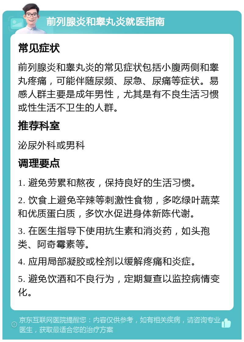 前列腺炎和睾丸炎就医指南 常见症状 前列腺炎和睾丸炎的常见症状包括小腹两侧和睾丸疼痛，可能伴随尿频、尿急、尿痛等症状。易感人群主要是成年男性，尤其是有不良生活习惯或性生活不卫生的人群。 推荐科室 泌尿外科或男科 调理要点 1. 避免劳累和熬夜，保持良好的生活习惯。 2. 饮食上避免辛辣等刺激性食物，多吃绿叶蔬菜和优质蛋白质，多饮水促进身体新陈代谢。 3. 在医生指导下使用抗生素和消炎药，如头孢类、阿奇霉素等。 4. 应用局部凝胶或栓剂以缓解疼痛和炎症。 5. 避免饮酒和不良行为，定期复查以监控病情变化。