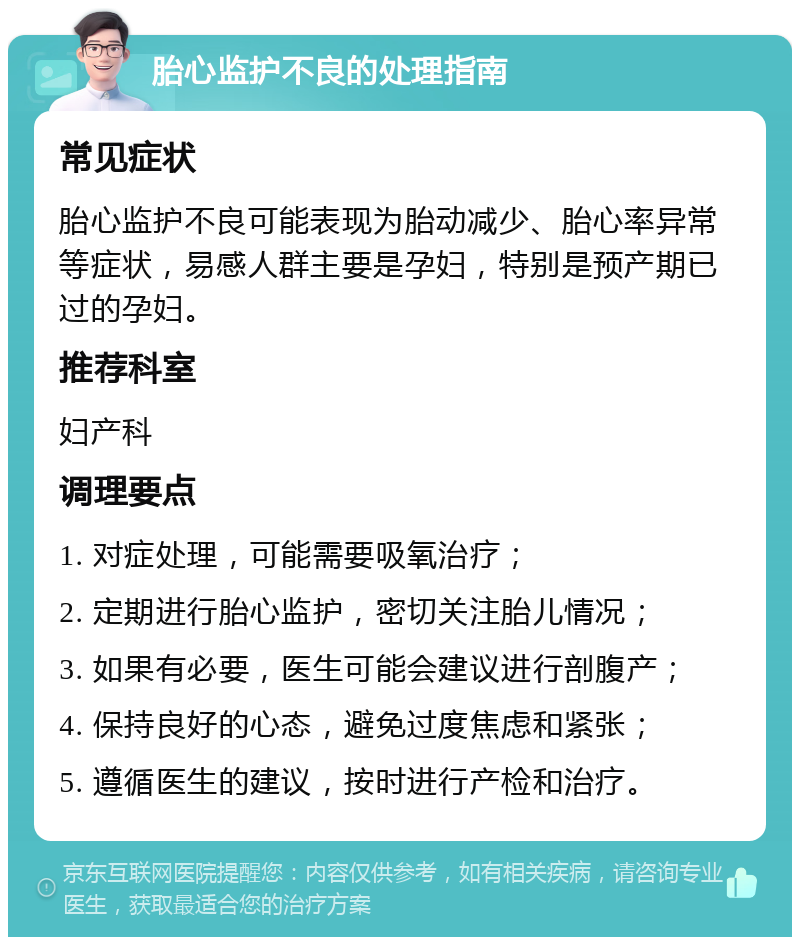 胎心监护不良的处理指南 常见症状 胎心监护不良可能表现为胎动减少、胎心率异常等症状，易感人群主要是孕妇，特别是预产期已过的孕妇。 推荐科室 妇产科 调理要点 1. 对症处理，可能需要吸氧治疗； 2. 定期进行胎心监护，密切关注胎儿情况； 3. 如果有必要，医生可能会建议进行剖腹产； 4. 保持良好的心态，避免过度焦虑和紧张； 5. 遵循医生的建议，按时进行产检和治疗。